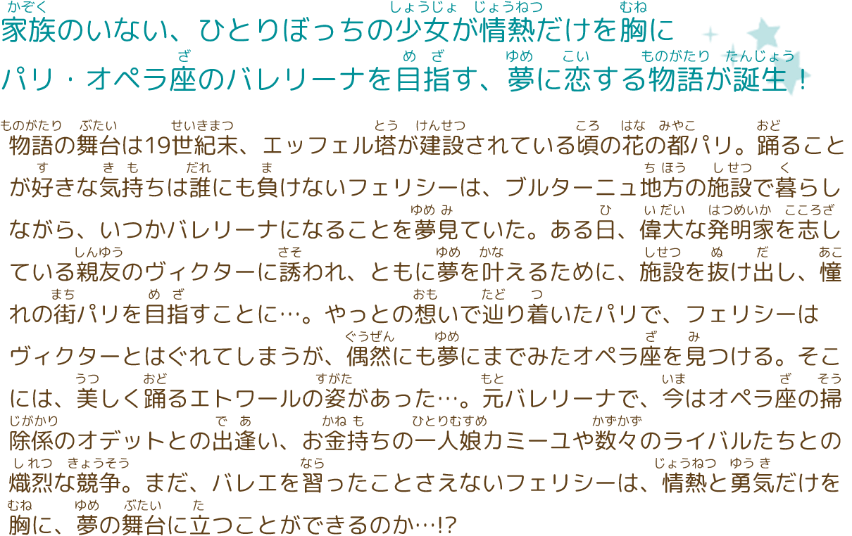 家族のいない、ひとりぼっちの少女が情熱だけを胸にパリ・オペラ座のバレリーナを目指す、夢に恋する物語が誕生！<br>
						物語の舞台は19世紀末、エッフェル塔が建設されている頃の花の都パリ。踊ることが好きな気持ちは誰にも負けないフェリシーは、ブルターニュ地方の施設で暮らしながら、いつかバレリーナになることを夢見ていた。ある日、偉大な発明家を志している親友のヴィクターに誘われ、ともに夢を叶えるために、施設を抜け出し、憧れの街パリを目指すことに…。やっとの想いで辿り着いたパリで、フェリシーはヴィクターとはぐれてしまうが、偶然にも夢にまでみたオペラ座を見つける。そこには、美しく踊るエトワールの姿があった…。元バレリーナで、今はオペラ座の掃除係のオデットとの出逢い、お金持ちの一人娘カミーユや数々のライバルたちとの熾烈な競争。まだ、バレエを習ったことさえないフェリシーは、情熱と勇気だけを胸に、夢の舞台に立つことができるのか…!?