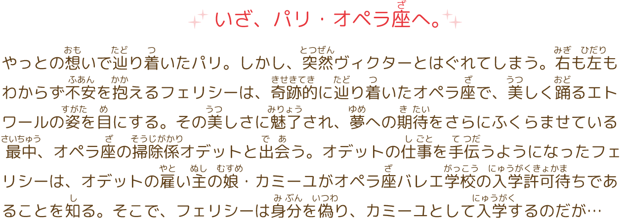 いざ、パリ・オペラ座へ。
							やっとの想いで辿り着いたパリ。しかし、突然ヴィクターとはぐれてしまう。右も左もわからず不安を抱えるフェリシーは、奇跡的に辿り着いたオペラ座で、美しく踊るエトワールの姿を目にする。その美しさに魅了され、夢への期待をさらにふくらませている　　最中、オペラ座の掃除係オデットと出会う。オデットの仕事を手伝うようになったフェリシーは、オデットの雇い主の娘・カミーユがオペラ座バレエ学校の入学許可待ちであることを知る。そこで、フェリシーは身分を偽り、カミーユとして入学するのだが…