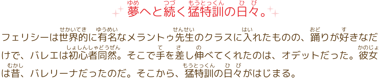 夢へと続く猛特訓の日々。
							フェリシーは世界的に有名なメラントゥ先生のクラスに入れたものの、踊りが好きなだけで、バレエは初心者同然。しかも、このクラスには「一日一人、脱落させる」という厳しいルールがあった。けれど、このクラスでトップになれば、エトワールであるロジータと共にオペラ座の舞台に立てるという事実を知り、気合を入れる。しかし、そう簡単にはいかない。そこで手を差し伸べてくれたのは、オデットだった。彼女は昔、バレリーナだったのだ。そこから、猛特訓の日々がはじまる。