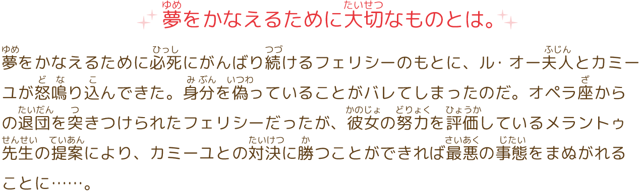 夢をかなえるために大切なものとは。
							夢をかなえるために必死にがんばり続けるフェリシーのもとに、ル・オー夫人とカミーユが怒鳴り込んできた。身分を偽っていることがバレてしまったのだ。オペラ座からの退団を突きつけられたフェリシーだったが、彼女の努力を評価しているメラントゥ先生の提案により、カミーユとの対決に勝つことができれば最悪の事態をまぬがれることに…。
							立ちはだかるのは、圧倒的な実力差のあるライバル。この大きな試練を前に、フェリシーは夢をつかみとれるのか。そして、オデットが教えてくれた、ライバルのカミーユに勝ち、夢をかなえるために大切なものとは…?